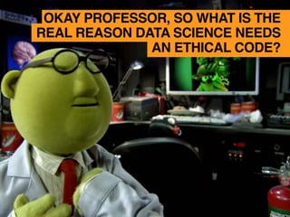 OKAY PROFESSOR, SO WHAT IS THE
REAL REASON DATA SCIENCE NEEDS
AN ETHICAL CODE?
 