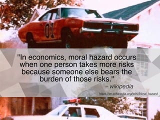 "In economics, moral hazard occurs
when one person takes more risks
because someone else bears the
burden of those risks."
– wikipedia
https://en.wikipedia.org/wiki/Moral_hazard
 