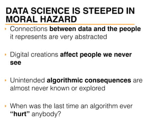 ‣ Connections between data and the people
it represents are very abstracted
‣ Digital creations affect people we never
see
‣ Unintended algorithmic consequences are
almost never known or explored
‣ When was the last time an algorithm ever
“hurt” anybody?
DATA SCIENCE IS STEEPED IN
MORAL HAZARD
 