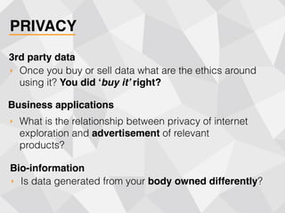 PRIVACY
‣ Once you buy or sell data what are the ethics around
using it? You did ‘buy it’ right?
3rd party data
‣ What is the relationship between privacy of internet
exploration and advertisement of relevant
products?
Business applications
‣ Is data generated from your body owned differently?
Bio-information
 