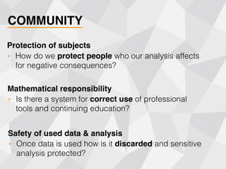 COMMUNITY
‣ How do we protect people who our analysis affects
for negative consequences?
Protection of subjects
‣ Is there a system for correct use of professional
tools and continuing education?
Mathematical responsibility
‣ Once data is used how is it discarded and sensitive
analysis protected?
Safety of used data & analysis
 