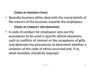 CODES OF BUSINESS ETHICS
• Basically business ethics deal with the moral beliefs of
the owners of the business towards the employees.
CODES OF CONDUCT FOR EMPLOYEES
• A code of conduct for employees sets out the
procedures to be used in specific ethical situations,
such as conflicts of interest or the acceptance of gifts,
and delineate the procedures to determine whether a
violation of the code of ethics occurred and, if so,
what remedies should be imposed.
20
Mengistu
 