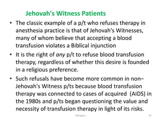 Jehovah's Witness Patients
• The classic example of a p/t who refuses therapy in
anesthesia practice is that of Jehovah's Witnesses,
many of whom believe that accepting a blood
transfusion violates a Biblical injunction
• It is the right of any p/t to refuse blood transfusion
therapy, regardless of whether this desire is founded
in a religious preference.
• Such refusals have become more common in non–
Jehovah's Witness p/ts because blood transfusion
therapy was connected to cases of acquired (AIDS) in
the 1980s and p/ts began questioning the value and
necessity of transfusion therapy in light of its risks.
33
Mengistu
 