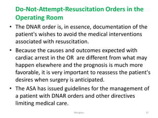 Do-Not-Attempt-Resuscitation Orders in the
Operating Room
• The DNAR order is, in essence, documentation of the
patient's wishes to avoid the medical interventions
associated with resuscitation.
• Because the causes and outcomes expected with
cardiac arrest in the OR are different from what may
happen elsewhere and the prognosis is much more
favorable, it is very important to reassess the patient's
desires when surgery is anticipated.
• The ASA has issued guidelines for the management of
a patient with DNAR orders and other directives
limiting medical care.
37
Mengistu
 