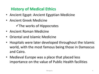 History of Medical Ethics
• Ancient Egypt: Ancient Egyptian Medicine
• Ancient Greek Medicine
The works of Hippocrates
• Ancient Roman Medicine
• Oriental and Islamic Medicine
• Hospitals were later developed throughout the Islamic
world, with the most famous being those in Damascus
and Cairo.
• Medieval Europe was a place that placed less
importance on the value of Public Health facilities
4
Mengistu
 