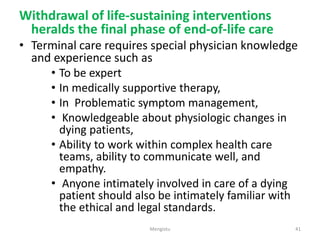 Withdrawal of life-sustaining interventions
heralds the final phase of end-of-life care
• Terminal care requires special physician knowledge
and experience such as
• To be expert
• In medically supportive therapy,
• In Problematic symptom management,
• Knowledgeable about physiologic changes in
dying patients,
• Ability to work within complex health care
teams, ability to communicate well, and
empathy.
• Anyone intimately involved in care of a dying
patient should also be intimately familiar with
the ethical and legal standards.
41
Mengistu
 