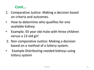 Cont…
1. Comparative Justice: Making a decision based
on criteria and outcomes.
• How to determine who qualifies for one
available kidney.
• Example; 55 year old male with three children
versus a 13 old girl
2. Non comparative Justice: Making a decision
based on a method of a lottery system.
• Example Distributing needed kidneys using
lottery system
46
Mengistu
 