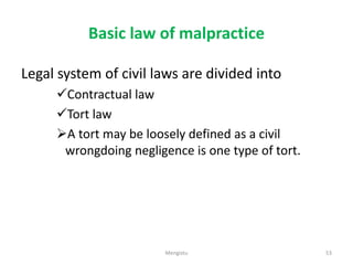 Basic law of malpractice
Legal system of civil laws are divided into
Contractual law
Tort law
A tort may be loosely defined as a civil
wrongdoing negligence is one type of tort.
53
Mengistu
 