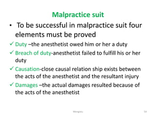 Malpractice suit
• To be successful in malpractice suit four
elements must be proved
 Duty –the anesthetist owed him or her a duty
 Breach of duty-anesthetist failed to fulfill his or her
duty
 Causation-close causal relation ship exists between
the acts of the anesthetist and the resultant injury
 Damages –the actual damages resulted because of
the acts of the anesthetist
54
Mengistu
 