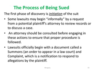 The Process of Being Sued
The first phase of discovery is initiation of the suit
• Some lawsuits may begin “informally” by a request
from a potential plaintiff's attorney to review records or
to discuss a case.
• An attorney should be consulted before engaging in
these actions to ensure that proper procedure is
followed.
• Lawsuits officially begin with a document called a
Summons (an order to appear in a law court) and
Complaint, which is a notification to respond to
allegations by the plaintiff.
59
Mengistu
 
