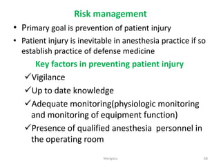 Risk management
• Primary goal is prevention of patient injury
• Patient injury is inevitable in anesthesia practice if so
establish practice of defense medicine
Key factors in preventing patient injury
Vigilance
Up to date knowledge
Adequate monitoring(physiologic monitoring
and monitoring of equipment function)
Presence of qualified anesthesia personnel in
the operating room
68
Mengistu
 