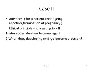 Case II
• Anesthesia for a patient under going
abortion(termination of pregnancy )
Ethical principle – it is wrong to kill
1-when does abortion become legal?
2-When does developing embryo become a person?
75
Mengistu
 
