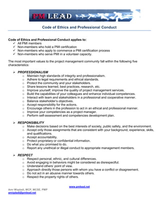 Code of Ethics and Professional Conduct


Code of Ethics and Professional Conduct applies to:
   All PMI members
   Non-members who hold a PMI certification
   Non-members who apply to commence a PMI certification process
   Non-members who serve PMI in a volunteer capacity.

The most important values to the project management community fall within the following five
characteristics:

    PROFESSIONALISM
       o Maintain high standards of integrity and professionalism.
       o Adhere to legal requirements and ethical standards.
       o Protect the community and your stakeholders.
       o Share lessons learned, best practices, research, etc.
       o Improve yourself; improve the quality of project management services.
       o Build the capabilities of your colleagues and enhance individual competences.
       o Interact with team and stakeholders in a professional and cooperative manner.
       o Balance stakeholder’s objectives.
       o Accept responsibility for the actions.
       o Encourage others in the profession to act in an ethical and professional manner.
       o Improve your competencies as a project manager.
       o Perform self-assessment and competencies development plan.

    RESPONSIBILITY
       o Make decisions based on the best interests of society, public safety, and the environment.
       o Accept only those assignments that are consistent with your background, experience, skills,
         and qualifications.
       o Accept accountability.
       o Protect proprietary or confidential information.
       o Do what you promised to do.
       o Report any unethical or illegal conduct to appropriate management members.

    RESPECT
       o Respect personal, ethnic, and cultural differences.
       o Avoid engaging in behaviors might be considered as disrespectful.
       o Understand others’ point of view.
       o Approach directly those persons with whom you have a conflict or disagreement.
       o Do not act in an abusive manner towards others.
       o Respect the property rights of others.


                                           www.pmlead.net
Amr Miqdadi, MCP, MCSE, PMP
amiqdadi@pmlead.net
 