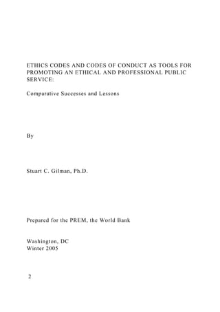 ETHICS CODES AND CODES OF CONDUCT AS TOOLS FOR
PROMOTING AN ETHICAL AND PROFESSIONAL PUBLIC
SERVICE:
Comparative Successes and Lessons
By
Stuart C. Gilman, Ph.D.
Prepared for the PREM, the World Bank
Washington, DC
Winter 2005
2
 