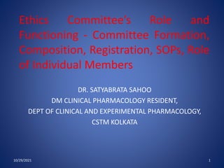Ethics Committee’s Role and
Functioning - Committee Formation,
Composition, Registration, SOPs, Role
of Individual Members
DR. SATYABRATA SAHOO
DM CLINICAL PHARMACOLOGY RESIDENT,
DEPT OF CLINICAL AND EXPERIMENTAL PHARMACOLOGY,
CSTM KOLKATA
10/29/2021 1
 