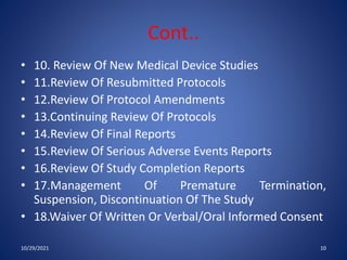 Cont..
• 10. Review Of New Medical Device Studies
• 11.Review Of Resubmitted Protocols
• 12.Review Of Protocol Amendments
• 13.Continuing Review Of Protocols
• 14.Review Of Final Reports
• 15.Review Of Serious Adverse Events Reports
• 16.Review Of Study Completion Reports
• 17.Management Of Premature Termination,
Suspension, Discontinuation Of The Study
• 18.Waiver Of Written Or Verbal/Oral Informed Consent
10/29/2021 10
 