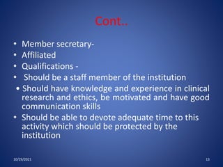 Cont..
• Member secretary-
• Affiliated
• Qualifications -
• Should be a staff member of the institution
• Should have knowledge and experience in clinical
research and ethics, be motivated and have good
communication skills
• Should be able to devote adequate time to this
activity which should be protected by the
institution
10/29/2021 13
 