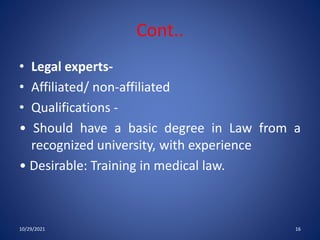 Cont..
• Legal experts-
• Affiliated/ non-affiliated
• Qualifications -
• Should have a basic degree in Law from a
recognized university, with experience
• Desirable: Training in medical law.
10/29/2021 16
 