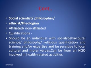 Cont..
• Social scientist/ philosopher/
• ethicist/theologian
• Affiliated/ non-affiliated
• Qualifications -
• Should be an individual with social/behavioural
science/ philosophy/ religious qualification and
training and/or expertise and be sensitive to local
cultural and moral values.Can be from an NGO
involved in health-related activities
10/29/2021 17
 