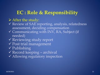 EC : Role & Responsibility
 After the study:
 Review of SAE reporting, analysis, relatedness
assessment, deciding compensation
 Communicating with INV, RA, Subject (if
needed)
 Reviewing study report
 Post trial management
 Publishing
 Record keeping – archival
 Allowing regulatory inspection
10/29/2021 21
 