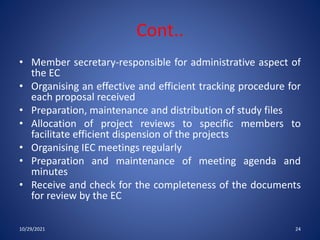 Cont..
• Member secretary-responsible for administrative aspect of
the EC
• Organising an effective and efficient tracking procedure for
each proposal received
• Preparation, maintenance and distribution of study files
• Allocation of project reviews to specific members to
facilitate efficient dispension of the projects
• Organising IEC meetings regularly
• Preparation and maintenance of meeting agenda and
minutes
• Receive and check for the completeness of the documents
for review by the EC
10/29/2021 24
 