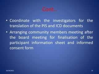 Cont..
• Coordinate with the investigators for the
translation of the PIS and ICD documents
• Arranging community members meeting after
the board meeting for finalisation of the
participant information sheet and informed
consent form
10/29/2021 25
 