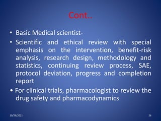 Cont..
• Basic Medical scientist-
• Scientific and ethical review with special
emphasis on the intervention, benefit-risk
analysis, research design, methodology and
statistics, continuing review process, SAE,
protocol deviation, progress and completion
report
• For clinical trials, pharmacologist to review the
drug safety and pharmacodynamics
10/29/2021 26
 