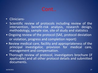 Cont..
• Clinicians-
• Scientific review of protocols including review of the
intervention, benefit-risk analysis, research design,
methodology, sample size, site of study and statistics
• Ongoing review of the protocol (SAE, protocol deviation
or violation, progress and completion report)
• Review medical care, facility and appropriateness of the
principal investigator, provision for medical care,
management and compensation.
• Thorough review of protocol, investigators brochure (if
applicable) and all other protocol details and submitted
documents.
10/29/2021 27
 