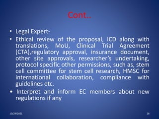 Cont..
• Legal Expert-
• Ethical review of the proposal, ICD along with
translations, MoU, Clinical Trial Agreement
(CTA),regulatory approval, insurance document,
other site approvals, researcher’s undertaking,
protocol specific other permissions, such as, stem
cell committee for stem cell research, HMSC for
international collaboration, compliance with
guidelines etc.
• Interpret and inform EC members about new
regulations if any
10/29/2021 28
 