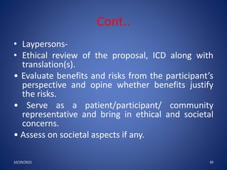 Cont..
• Laypersons-
• Ethical review of the proposal, ICD along with
translation(s).
• Evaluate benefits and risks from the participant’s
perspective and opine whether benefits justify
the risks.
• Serve as a patient/participant/ community
representative and bring in ethical and societal
concerns.
• Assess on societal aspects if any.
10/29/2021 30
 
