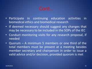 Cont..
• Participate in continuing education activities in
biomedical ethics and biomedical research
• If deemed necessary should suggest any changes that
may be necessary to be included in the SOPs of the IEC
• Conduct monitoring visits for any research proposal, if
needed
• Quorum – A minimum 5 members or one third of the
total members must be present at a meeting besides
member secretary and chairperson in order to issue a
valid advice and/or decision, provided quorom is met
10/29/2021 32
 