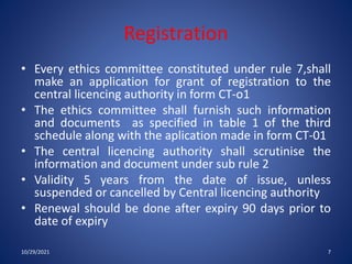 Registration
• Every ethics committee constituted under rule 7,shall
make an application for grant of registration to the
central licencing authority in form CT-o1
• The ethics committee shall furnish such information
and documents as specified in table 1 of the third
schedule along with the aplication made in form CT-01
• The central licencing authority shall scrutinise the
information and document under sub rule 2
• Validity 5 years from the date of issue, unless
suspended or cancelled by Central licencing authority
• Renewal should be done after expiry 90 days prior to
date of expiry
10/29/2021 7
 