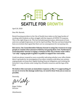 April	20,	2020	
	
Dear	Mr.	Barnett,		
	
Rental	housing	providers	in	the	City	of	Seattle	have	taken	on	the	huge	burden	of	
working	with	residents	as	they	struggle	with	the	impacts	of	COVID-19	response.	
This	is	the	right	thing	to	do.	This	has	included	payment	plans,	deferments	of	rent,	
and	even	outright	forgiveness	of	rent	for	April	and	May.	This	has	not	been	helped	by	
bans	on	evictions	that	signal	that	there	are	no	consequences	for	not	paying	rent.		
	
But	worse,	City	Councilmember	Kshama	Sawant	is	using	City	resources	to	urge	
people	to	commit	what	amount	to	theft	by	not	paying	their	rent.	Furthermore,	
Councilmember	Sawant	is	urging	a	violation	of	the	stay	at	home	order	with	a	
“car	rally”	urging	people	to	gather	in	public	to	support	her	rent	strike.		
	
Could	you	please	respond	as	soon	as	possible	indicating	whether	your	office	thinks	
there	is	grounds	for	an	investigation	of	an	ethics	violation	with	these	two	actions,	
urging	people	not	keep	their	legally	binding	financial	obligations	and	violating	the	
Governor’s	stay	at	home	order	using	City	of	Seattle	resources	and	the	logo	of	the	
City?		
	
We	believe	this	warrants	an	immediate	response	as	May	1st	is	approaching.	If	
we	are	to	reverse	the	damage	underway,	we	need	to	hear	from	you	as	soon	as	
possible.		
	
Sincerely,		
	
Roger	Valdez		
Director		
	
Attachments	
	
	
 