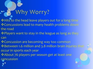 Hits to the head leave players out for a long time
Concussions lead to many health problems down
the road
Players want to stay in the league as long as they
can
Concussion are becoming way too common
Between 1.6 million and 3.8 million brain injuries that
occur in sports each year
About 76 players per season get at least one
concussion
 