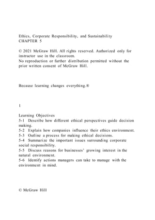 Ethics, Corporate Responsibility, and Sustainability
CHAPTER 5
© 2021 McGraw Hill. All rights reserved. Authorized only for
instructor use in the classroom.
No reproduction or further distribution permitted without the
prior written consent of McGraw Hill.
Because learning changes everything.®
1
Learning Objectives
5-1 Describe how different ethical perspectives guide decision
making.
5-2 Explain how companies influence their ethics environment.
5-3 Outline a process for making ethical decisions.
5-4 Summarize the important issues surrounding corporate
social responsibility.
5-5 Discuss reasons for businesses’ growing interest in the
natural environment.
5-6 Identify actions managers can take to manage with the
environment in mind.
© McGraw Hill
 