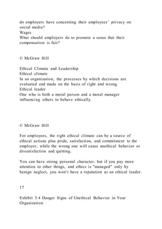 do employers have concerning their employees’ privacy on
social media?
Wages
What should employers do to promote a sense that their
compensation is fair?
© McGraw Hill
Ethical Climate and Leadership
Ethical climate
In an organization, the processes by which decisions are
evaluated and made on the basis of right and wrong.
Ethical leader
One who is both a moral person and a moral manager
influencing others to behave ethically.
© McGraw Hill
For employees, the right ethical climate can be a source of
ethical actions plus pride, satisfaction, and commitment to the
employer, while the wrong one will cause unethical behavior or
dissatisfaction and quitting.
You can have strong personal character, but if you pay more
attention to other things, and ethics is "managed" only by
benign neglect, you won’t have a reputation as an ethical leader.
17
Exhibit 5.4 Danger Signs of Unethical Behavior in Your
Organization
 