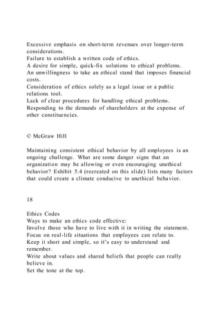 Excessive emphasis on short-term revenues over longer-term
considerations.
Failure to establish a written code of ethics.
A desire for simple, quick-fix solutions to ethical problems.
An unwillingness to take an ethical stand that imposes financial
costs.
Consideration of ethics solely as a legal issue or a public
relations tool.
Lack of clear procedures for handling ethical problems.
Responding to the demands of shareholders at the expense of
other constituencies.
© McGraw Hill
Maintaining consistent ethical behavior by all employees is an
ongoing challenge. What are some danger signs that an
organization may be allowing or even encouraging unethical
behavior? Exhibit 5.4 (recreated on this slide) lists many factors
that could create a climate conducive to unethical behavior.
18
Ethics Codes
Ways to make an ethics code effective:
Involve those who have to live with it in writing the statement.
Focus on real-life situations that employees can relate to.
Keep it short and simple, so it’s easy to understand and
remember.
Write about values and shared beliefs that people can really
believe in.
Set the tone at the top.
 