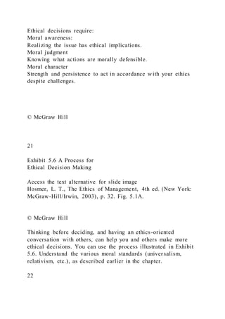 Ethical decisions require:
Moral awareness:
Realizing the issue has ethical implications.
Moral judgment
Knowing what actions are morally defensible.
Moral character
Strength and persistence to act in accordance with your ethics
despite challenges.
© McGraw Hill
21
Exhibit 5.6 A Process for
Ethical Decision Making
Access the text alternative for slide image
Hosmer, L. T., The Ethics of Management, 4th ed. (New York:
McGraw-Hill/Irwin, 2003), p. 32. Fig. 5.1A.
© McGraw Hill
Thinking before deciding, and having an ethics-oriented
conversation with others, can help you and others make more
ethical decisions. You can use the process illustrated in Exhibit
5.6. Understand the various moral standards (universalism,
relativism, etc.), as described earlier in the chapter.
22
 