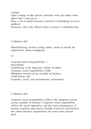 Courage
Takes courage to take actions consistent with your ethics when
others don’t want you to.
Plays a role in moral awareness involved in identifying an act as
unethical.
Necessary when only ethical course of action is whistleblowing.
© McGraw Hill
Whistleblowing involves telling others, inside or outside the
organization, about wrongdoing .
23
Corporate Social Responsibility 1
Stewardship
Contributing to the long-term welfare of others.
Corporate social responsibility (CSR)
Obligation toward society assumed by business.
Triple bottom line
Economic, social, and environmental performance.
© McGraw Hill
Corporate social responsibility (CSR) is the obligation toward
society assumed by business. Corporate social responsibility
reflects the social imperatives and the social consequences of
business practices and consists broadly of policies and practices
that reflect business responsibility for some wider societal
good.
 
