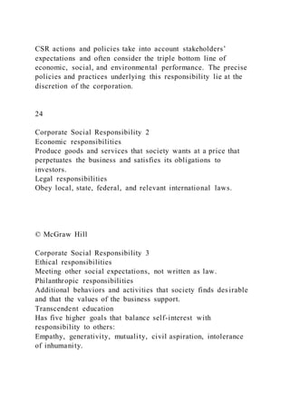 CSR actions and policies take into account stakeholders’
expectations and often consider the triple bottom line of
economic, social, and environmental performance. The precise
policies and practices underlying this responsibility lie at the
discretion of the corporation.
24
Corporate Social Responsibility 2
Economic responsibilities
Produce goods and services that society wants at a price that
perpetuates the business and satisfies its obligations to
investors.
Legal responsibilities
Obey local, state, federal, and relevant international laws.
© McGraw Hill
Corporate Social Responsibility 3
Ethical responsibilities
Meeting other social expectations, not written as law.
Philanthropic responsibilities
Additional behaviors and activities that society finds des irable
and that the values of the business support.
Transcendent education
Has five higher goals that balance self-interest with
responsibility to others:
Empathy, generativity, mutuality, civil aspiration, intolerance
of inhumanity.
 