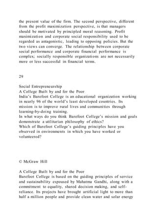 the present value of the firm. The second perspective, different
from the profit maximization perspective, is that managers
should be motivated by principled moral reasoning. Profit
maximization and corporate social responsibility used to be
regarded as antagonistic, leading to opposing policies. But the
two views can converge. The relationship between corporate
social performance and corporate financial performance is
complex; socially responsible organizations are not necessarily
more or less successful in financial terms.
29
Social Entrepreneurship
A College Built by and for the Poor
India’s Barefoot College is an educational organization working
in nearly 96 of the world’s least developed countries. Its
mission is to improve rural lives and communities through
learning-by-doing training.
In what ways do you think Barefoot College’s mission and goals
demonstrate a utilitarian philosophy of ethics?
Which of Barefoot College’s guiding principles have you
observed in environments in which you have worked or
volunteered?
© McGraw Hill
A College Built by and for the Poor
Barefoot College is based on the guiding principles of service
and sustainability espoused by Mahatma Gandhi, along with a
commitment to equality, shared decision making, and self-
reliance. Its projects have brought artificial light to more than
half a million people and provide clean water and solar energy
 