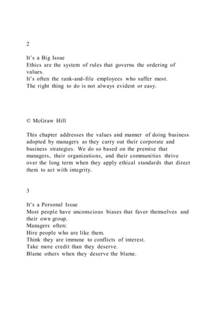 2
It’s a Big Issue
Ethics are the system of rules that governs the ordering of
values.
It’s often the rank-and-file employees who suffer most.
The right thing to do is not always evident or easy.
© McGraw Hill
This chapter addresses the values and manner of doing business
adopted by managers as they carry out their corporate and
business strategies. We do so based on the premise that
managers, their organizations, and their communities thrive
over the long term when they apply ethical standards that direct
them to act with integrity.
3
It’s a Personal Issue
Most people have unconscious biases that favor themselves and
their own group.
Managers often:
Hire people who are like them.
Think they are immune to conflicts of interest.
Take more credit than they deserve.
Blame others when they deserve the blame.
 