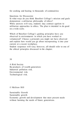 for cooking and heating to thousands of communities
Questions for Discussion:
In what ways do you think Barefoot College’s mission and goals
demonstrate a utilitarian philosophy of ethics?
While answers will vary, students may contrast egotism to
utilitarian approaches to ethics. The plan is intended to do good
on a wide scale.
Which of Barefoot College’s guiding principles have you
observed in environments in which you have worked or
volunteered? Choose a principle you might not have observed
and explain how would you go about incorporating it into your
current or a recent workplace.
Student responses will vary; however, all should refer to one of
the ethical principles discussed in the chapter.
30
A Risk Society
By-products of wealth generation:
Industrial pollution risk.
Environmental risk.
Technological risk.
© McGraw Hill
Sustainable Growth
Sustainable growth
Economic growth and development that meet present needs
without harming the needs of future generations.
 