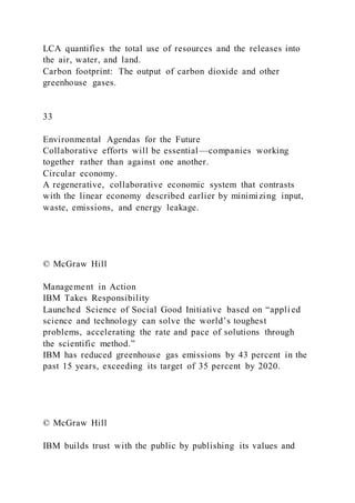 LCA quantifies the total use of resources and the releases into
the air, water, and land.
Carbon footprint: The output of carbon dioxide and other
greenhouse gases.
33
Environmental Agendas for the Future
Collaborative efforts will be essential—companies working
together rather than against one another.
Circular economy.
A regenerative, collaborative economic system that contrasts
with the linear economy described earlier by minimizing input,
waste, emissions, and energy leakage.
© McGraw Hill
Management in Action
IBM Takes Responsibility
Launched Science of Social Good Initiative based on “appli ed
science and technology can solve the world’s toughest
problems, accelerating the rate and pace of solutions through
the scientific method.”
IBM has reduced greenhouse gas emissions by 43 percent in the
past 15 years, exceeding its target of 35 percent by 2020.
© McGraw Hill
IBM builds trust with the public by publishing its values and
 