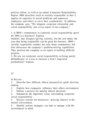 policies online, as well as an annual Corporate Responsibility
Report. IBM describes itself as socially responsible in that it
applies its expertise to social problems and empowers
employees and others to serve their communities. In addition,
the company says, “We integrate corporate citizenship and
social responsibility into every aspect of our company.”
1. Is IBM’s commitment to corporate social responsibility good
for IBM as a business? Explain.
Students may disagree (giving reasons), but the text makes the
case that being responsible can be good for business. IBM’s
socially responsible conduct not only helps communities but
also showcases the company’s problem-solving capabilities.
They position the company as an expert at tackling difficult
projects.
2. Do you see corporate social responsibility as being purely
philanthropic or a way to increase a firm’s long-term
profitability? Explain.
35
In Review
1. Describe how different ethical perspectives guide decision
making.
2. Explain how companies influence their ethics environment.
3. Outline a process for making ethical decisions.
4. Summarize the important issues surrounding corporate
social responsibility.
5. Discuss reasons for businesses’ growing interest in the
natural environment.
6. Identify actions managers can take to manage with the
environment in mind.
 