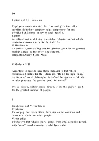 10
Egoism and Utilitarianism
Employees sometimes feel that “borrowing” a few office
supplies from their company helps compensate for any
perceived unfairness in pay or other benefits.
Egoism
An ethical system defining acceptable behavior as that which
maximizes consequences for the individual.
Utilitarianism
An ethical system stating that the greatest good for the greatest
number should be the overriding concern.
allesalltag/Alamy Stock Photo
© McGraw Hill
According to egoism, acceptable behavior is that which
maximizes benefits for the individual. “Doing the right thing,”
the focus of moral philosophy, is defined by egoism as “do the
act that promotes the greatest good for oneself.”
Unlike egoism, utilitarianism directly seeks the greatest good
for the greatest number of people.
11
Relativism and Virtue Ethics
Relativism
Philosophy that bases ethical behavior on the opinions and
behaviors of relevant other people.
Virtue ethics
Perspective that what is moral comes from what a mature person
with “good” moral character would deem right.
 