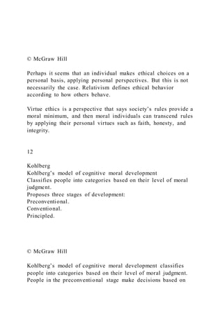 © McGraw Hill
Perhaps it seems that an individual makes ethical choices on a
personal basis, applying personal perspectives. But this is not
necessarily the case. Relativism defines ethical behavior
according to how others behave.
Virtue ethics is a perspective that says society’s rules provide a
moral minimum, and then moral individuals can transcend rules
by applying their personal virtues such as faith, honesty, and
integrity.
12
Kohlberg
Kohlberg’s model of cognitive moral development
Classifies people into categories based on their level of moral
judgment.
Proposes three stages of development:
Preconventional.
Conventional.
Principled.
© McGraw Hill
Kohlberg’s model of cognitive moral development classifies
people into categories based on their level of moral judgment.
People in the preconventional stage make decisions based on
 