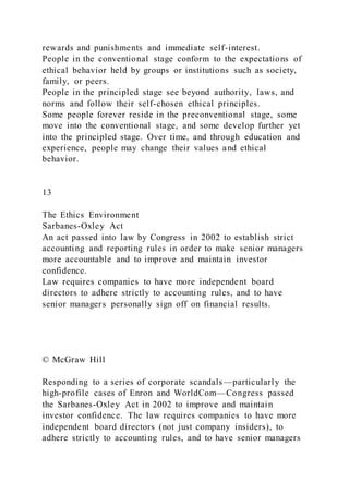 rewards and punishments and immediate self-interest.
People in the conventional stage conform to the expectations of
ethical behavior held by groups or institutions such as society,
family, or peers.
People in the principled stage see beyond authority, laws, and
norms and follow their self-chosen ethical principles.
Some people forever reside in the preconventional stage, some
move into the conventional stage, and some develop further yet
into the principled stage. Over time, and through education and
experience, people may change their values and ethical
behavior.
13
The Ethics Environment
Sarbanes-Oxley Act
An act passed into law by Congress in 2002 to establish strict
accounting and reporting rules in order to make senior managers
more accountable and to improve and maintain investor
confidence.
Law requires companies to have more independent board
directors to adhere strictly to accounting rules, and to have
senior managers personally sign off on financial results.
© McGraw Hill
Responding to a series of corporate scandals—particularly the
high-profile cases of Enron and WorldCom—Congress passed
the Sarbanes-Oxley Act in 2002 to improve and maintain
investor confidence. The law requires companies to have more
independent board directors (not just company insiders), to
adhere strictly to accounting rules, and to have senior managers
 