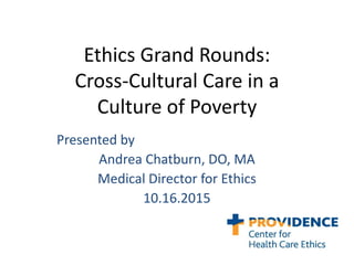 Ethics Grand Rounds:
Cross-Cultural Care in a
Culture of Poverty
Presented by
Andrea Chatburn, DO, MA
Medical Director for Ethics
10.16.2015
 