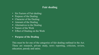 Fair dealing
• Six Factors of Fair dealing:
 Purpose of the Dealing
 Character of the Dealing
 Amount of the Dealing
 Alternatives to the Dealing
 Nature of the Work
 Effect of Dealing on the Work
• Purpose of the Dealing
This must be for one of the categories of fair dealing outlined in the Act.
These are research, private study, news reporting, criticism, review,
education, parody and satire.
 